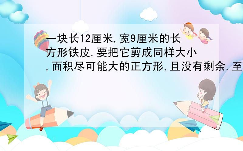 一块长12厘米,宽9厘米的长方形铁皮.要把它剪成同样大小,面积尽可能大的正方形,且没有剩余.至少可以剪