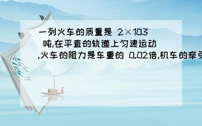 一列火车的质量是 2×103 吨,在平直的轨道上匀速运动,火车的阻力是车重的 0.02倍,机车的牵引力是多少牛g=10N/kg