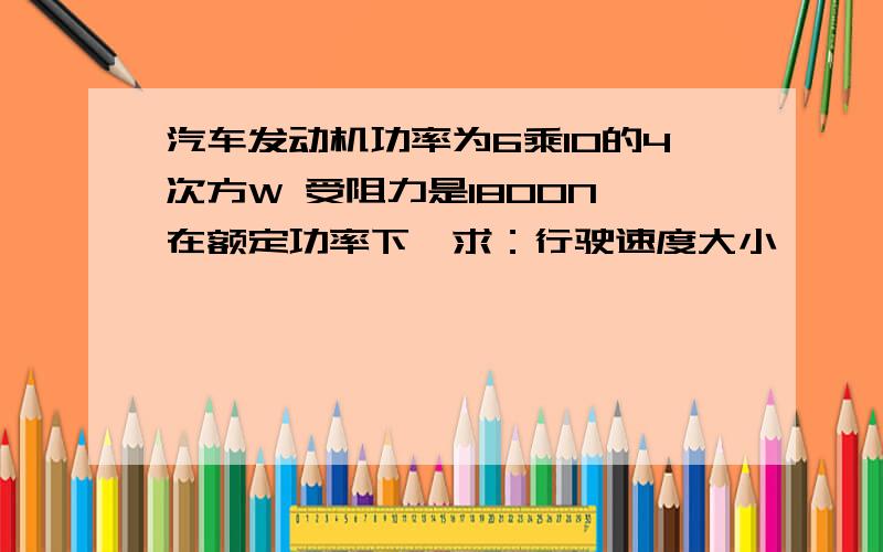 汽车发动机功率为6乘10的4次方W 受阻力是1800N 在额定功率下,求：行驶速度大小