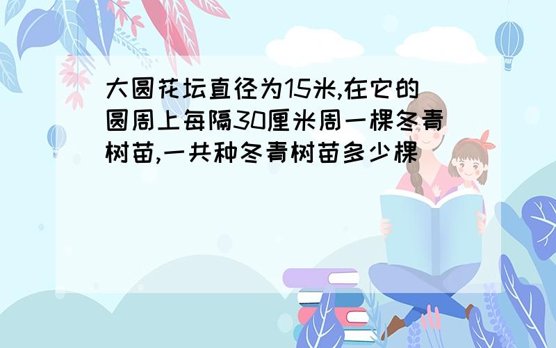 大圆花坛直径为15米,在它的圆周上每隔30厘米周一棵冬青树苗,一共种冬青树苗多少棵