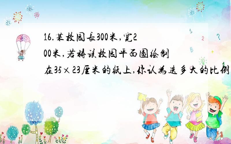 16．某校园长300米,宽200米,若将该校园平面图绘制在35×23厘米的纸上,你认为选多大的比例尺较好 A．1：1000000 B．1：50000000 C．1：10 D．1：1000