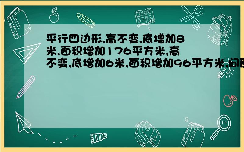 平行四边形,高不变,底增加8米,面积增加176平方米,高不变,底增加6米,面积增加96平方米,问原先的面积