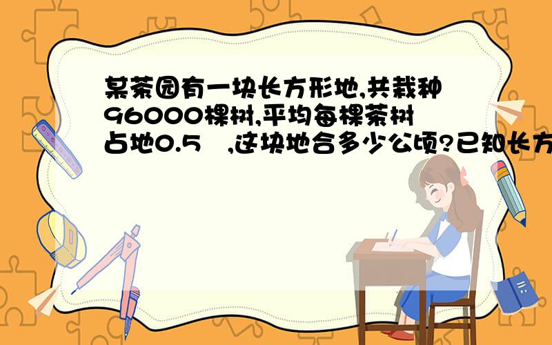 某茶园有一块长方形地,共栽种96000棵树,平均每棵茶树占地0.5㎡,这块地合多少公顷?已知长方形的宽是100M,宽是多少?格式如下：S平=ah