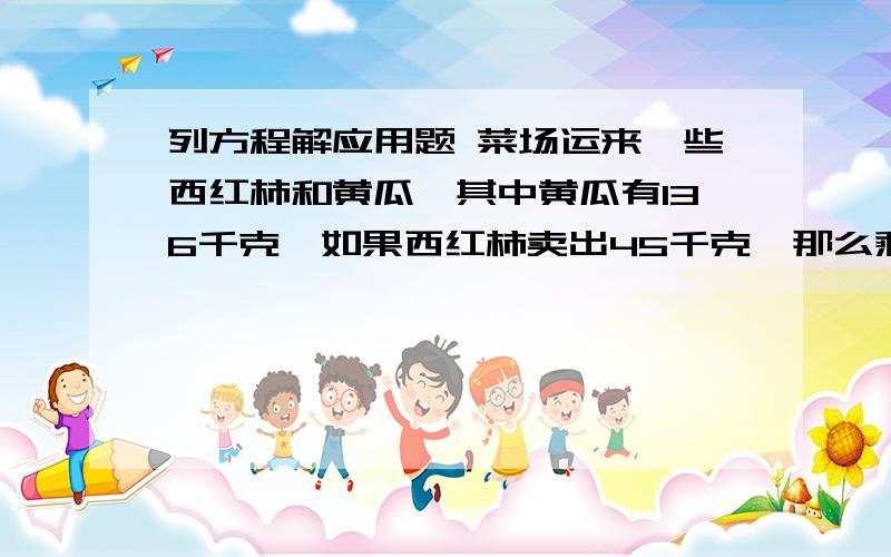 列方程解应用题 菜场运来一些西红柿和黄瓜,其中黄瓜有136千克,如果西红柿卖出45千克,那么剩下的西红柿比黄瓜少12千克.菜场运来西红柿有多少千克?要解设、方程和方程过程