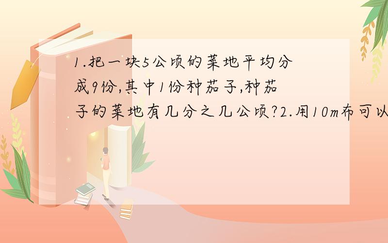 1.把一块5公顷的菜地平均分成9份,其中1份种茄子,种茄子的菜地有几分之几公顷?2.用10m布可以做9条同样1.把一块5公顷的菜地平均分成9份,其中1份种茄子,种茄子的菜地有几分之几公顷?2.用10m布