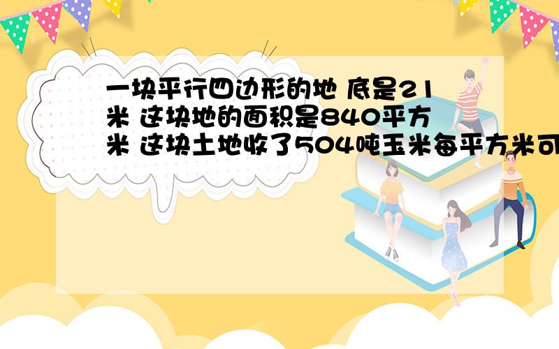 一块平行四边形的地 底是21米 这块地的面积是840平方米 这块土地收了504吨玉米每平方米可收多少吨