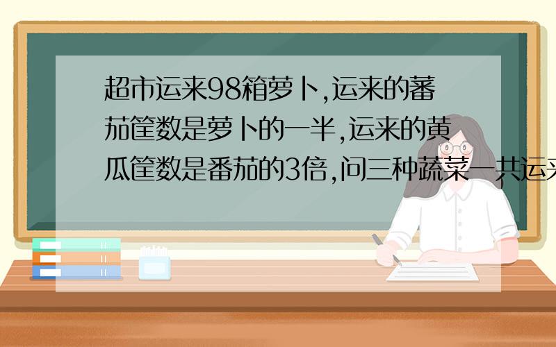 超市运来98箱萝卜,运来的蕃茄筐数是萝卜的一半,运来的黄瓜筐数是番茄的3倍,问三种蔬菜一共运来多少筐?