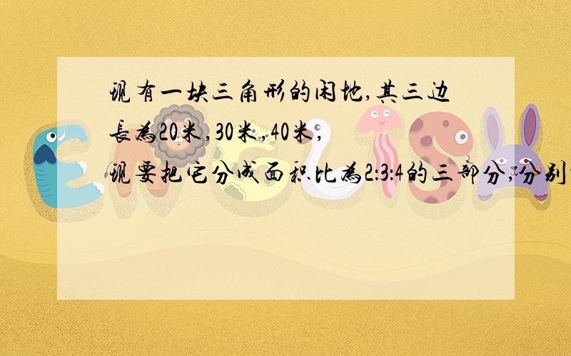 现有一块三角形的闲地,其三边长为20米,30米,40米,现要把它分成面积比为2：3：4的三部分,分别种植不同花草；请你设计一种方案,并简要说明理由.