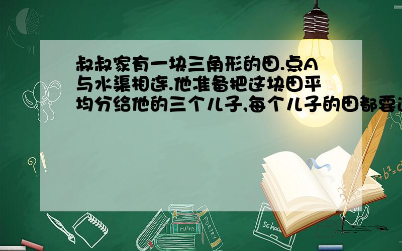 叔叔家有一块三角形的田.点A与水渠相连.他准备把这块田平均分给他的三个儿子,每个儿子的田都要通过A点