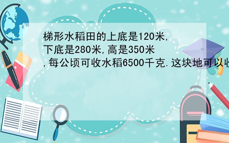 梯形水稻田的上底是120米,下底是280米,高是350米,每公顷可收水稻6500千克.这块地可以收水稻多少千克?