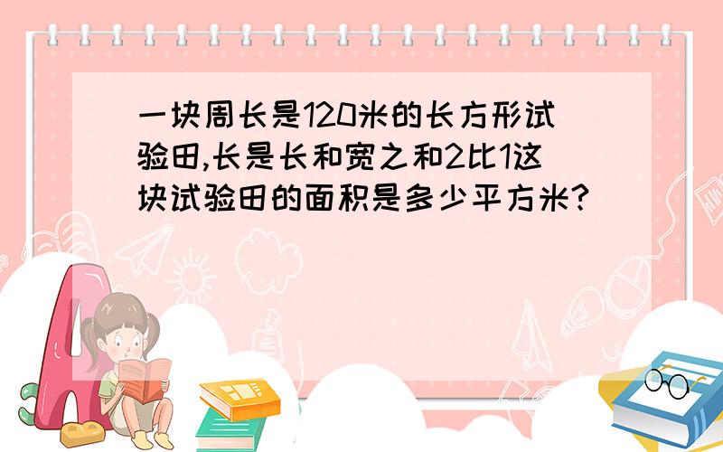 一块周长是120米的长方形试验田,长是长和宽之和2比1这块试验田的面积是多少平方米?