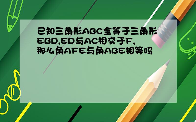 已知三角形ABC全等于三角形EBD,ED与AC相交于F,那么角AFE与角ABE相等吗