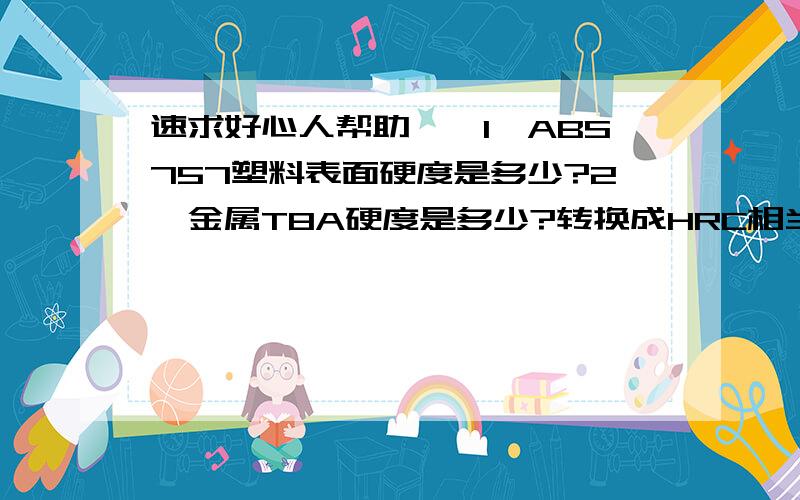 速求好心人帮助——1、ABS757塑料表面硬度是多少?2、金属T8A硬度是多少?转换成HRC相当于多少？ 谢谢！