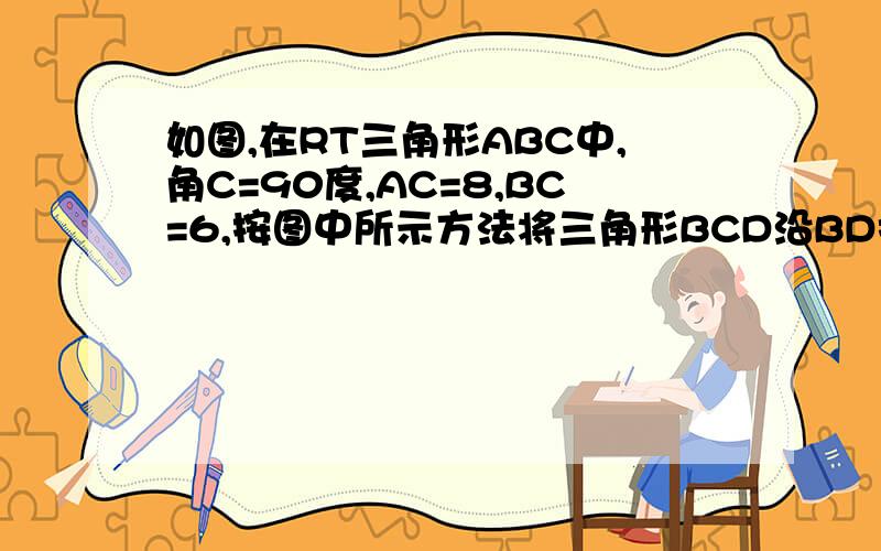 如图,在RT三角形ABC中,角C=90度,AC=8,BC=6,按图中所示方法将三角形BCD沿BD折叠使点C落在