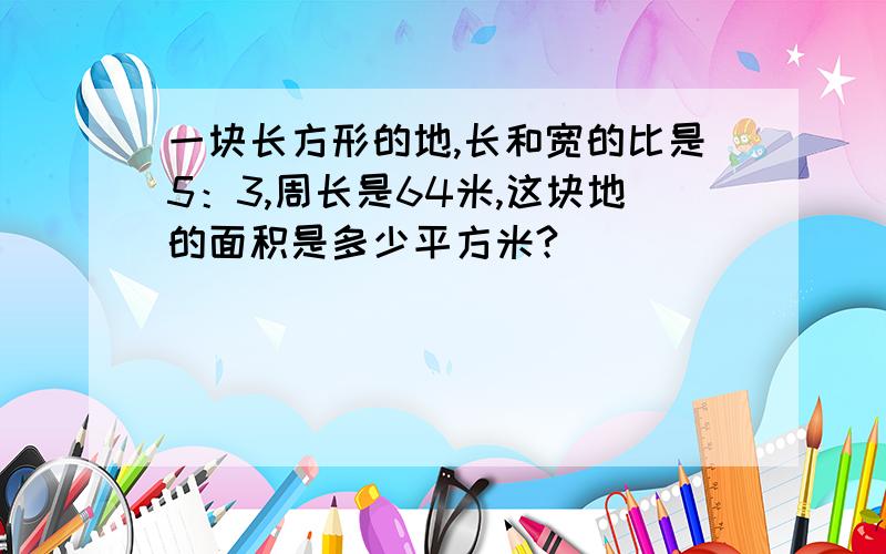 一块长方形的地,长和宽的比是5：3,周长是64米,这块地的面积是多少平方米?