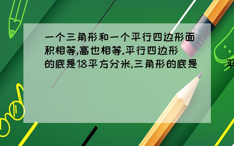 一个三角形和一个平行四边形面积相等,高也相等.平行四边形的底是18平方分米,三角形的底是( )平方分米)