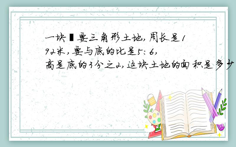 一块扥要三角形土地,周长是192米,要与底的比是5:6,高是底的3分之2,这块土地的面积是多少?