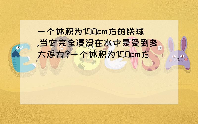 一个体积为100cm方的铁球,当它完全浸没在水中是受到多大浮力?一个体积为100cm方