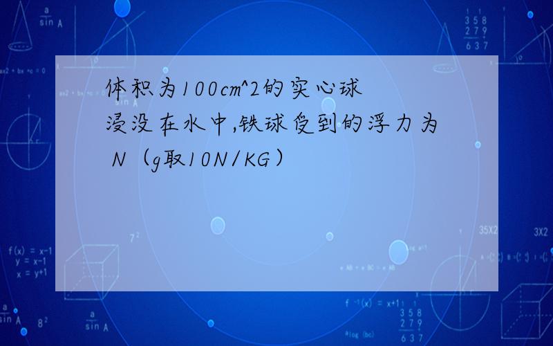 体积为100cm^2的实心球浸没在水中,铁球受到的浮力为 N（g取10N/KG）