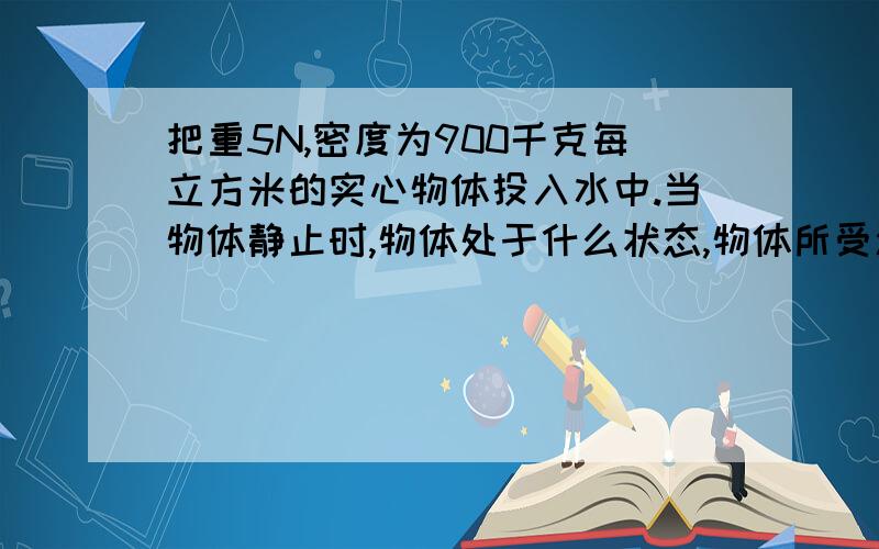 把重5N,密度为900千克每立方米的实心物体投入水中.当物体静止时,物体处于什么状态,物体所受浮力是多少牛