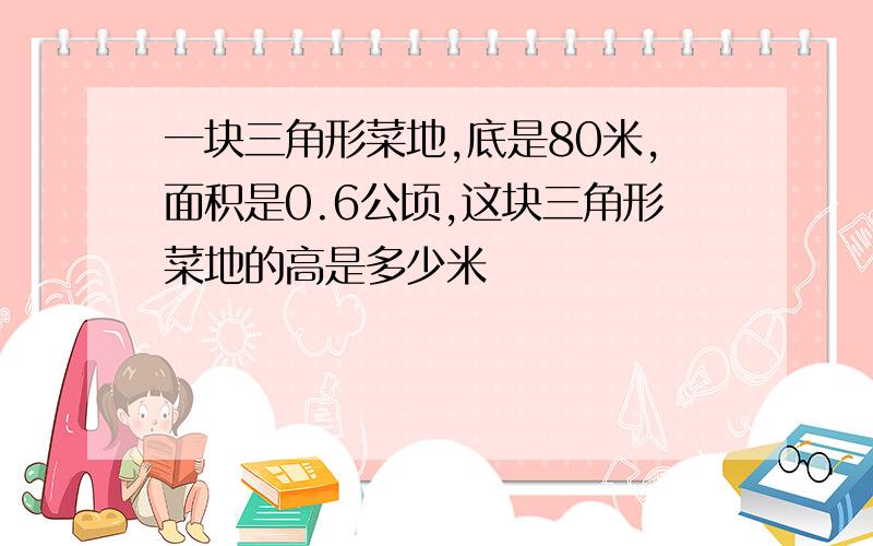 一块三角形菜地,底是80米,面积是0.6公顷,这块三角形菜地的高是多少米