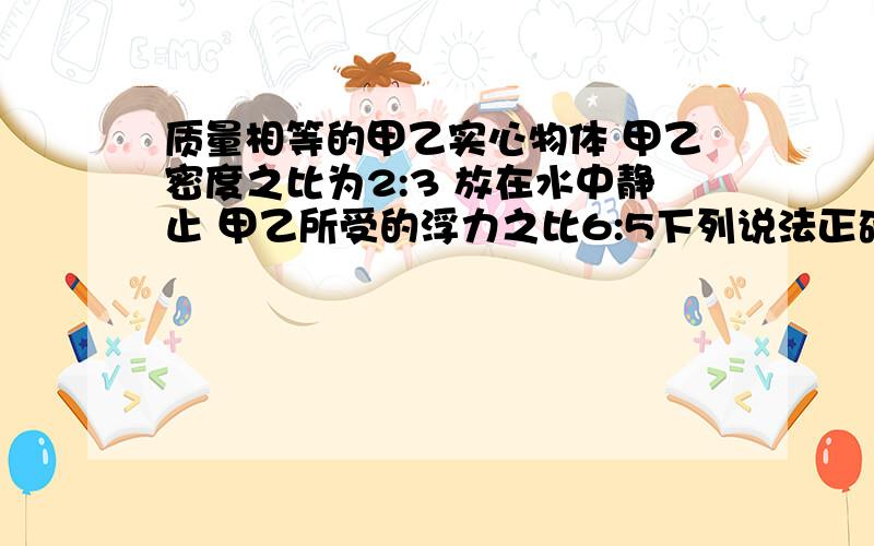 质量相等的甲乙实心物体 甲乙密度之比为2:3 放在水中静止 甲乙所受的浮力之比6:5下列说法正确A 放入水中静止时 甲漂浮 乙悬浮B 甲乙两物体的体积比6：5C 甲物体的密度为0.8g/cm³D 乙物体