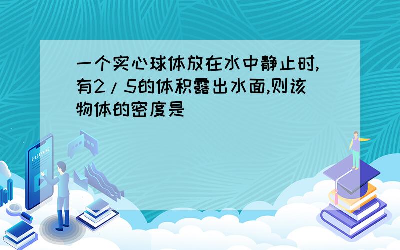 一个实心球体放在水中静止时,有2/5的体积露出水面,则该物体的密度是