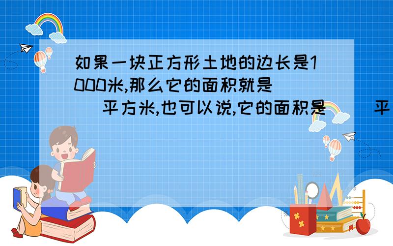 如果一块正方形土地的边长是1000米,那么它的面积就是（ ）平方米,也可以说,它的面积是（ ）平方千米.3平方千米=（ ）公顷=（ ）平方米