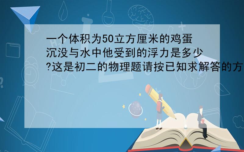 一个体积为50立方厘米的鸡蛋沉没与水中他受到的浮力是多少?这是初二的物理题请按已知求解答的方式回答,实在不行思路出来也行!