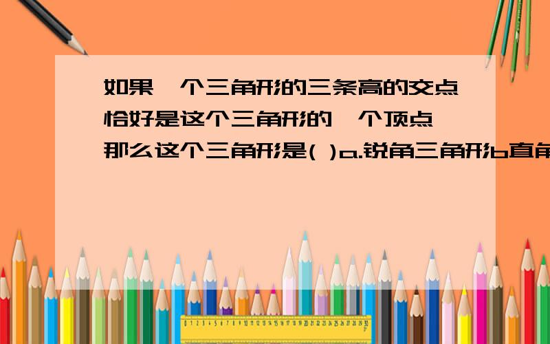 如果一个三角形的三条高的交点恰好是这个三角形的一个顶点,那么这个三角形是( )a.锐角三角形b直角三角形c钝角三角形d不能确定