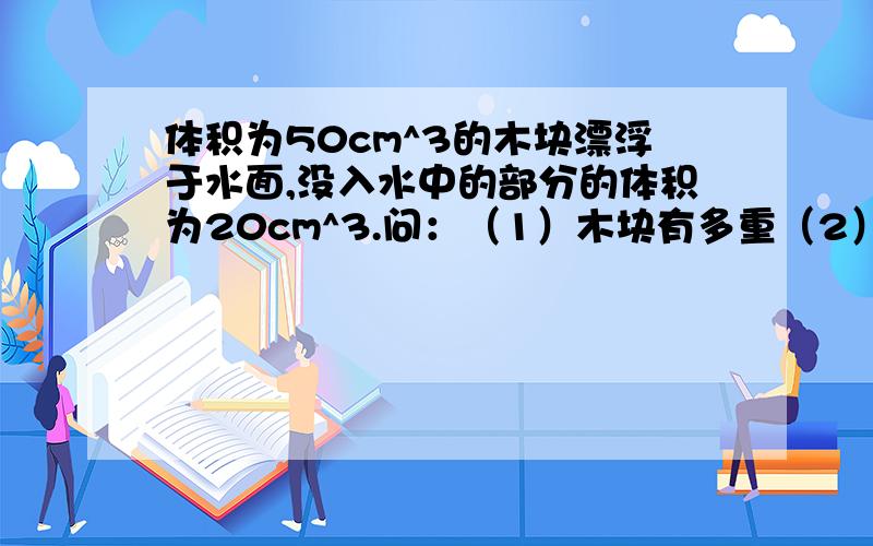 体积为50cm^3的木块漂浮于水面,没入水中的部分的体积为20cm^3.问：（1）木块有多重（2）木块密度是多少速求...