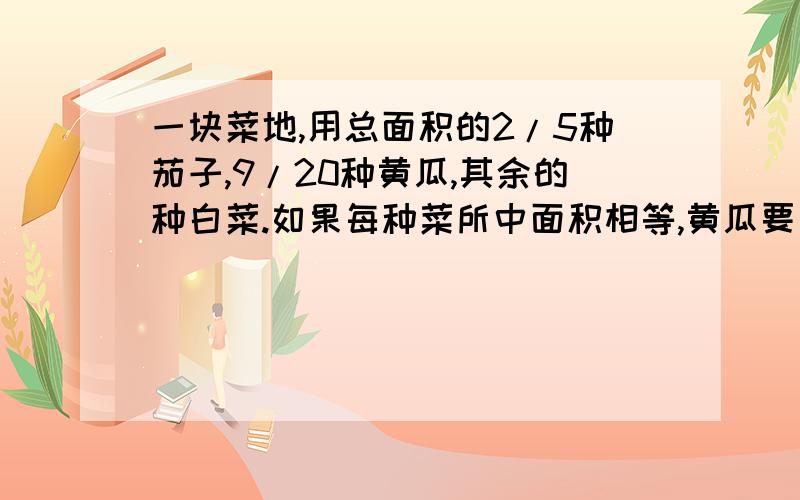 一块菜地,用总面积的2/5种茄子,9/20种黄瓜,其余的种白菜.如果每种菜所中面积相等,黄瓜要比现在少种总面积