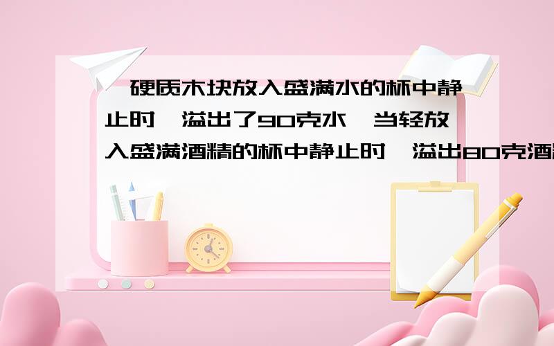 一硬质木块放入盛满水的杯中静止时,溢出了90克水,当轻放入盛满酒精的杯中静止时,溢出80克酒精,则木块密度为多少?不要复制哦