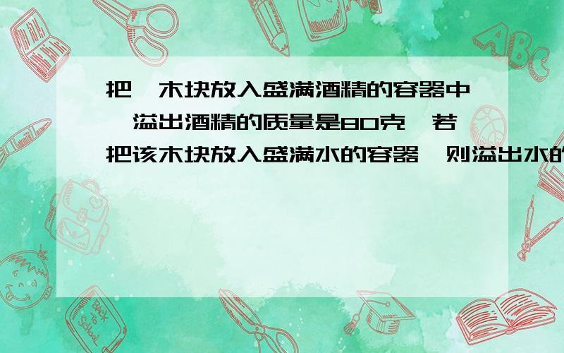 把一木块放入盛满酒精的容器中,溢出酒精的质量是80克,若把该木块放入盛满水的容器,则溢出水的质量是多少