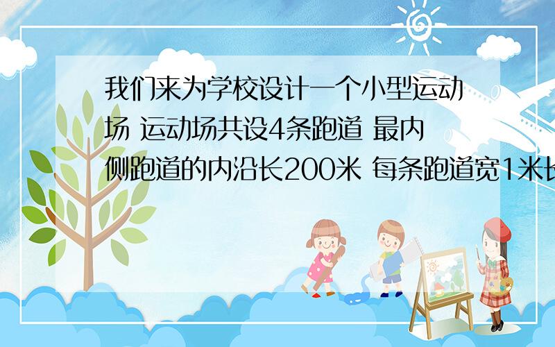 我们来为学校设计一个小型运动场 运动场共设4条跑道 最内侧跑道的内沿长200米 每条跑道宽1米长方形的长是两条直线跑道的长,宽是两个半圆的直径 直线跑道可定位50米 .运动场由一个长方