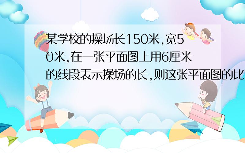 某学校的操场长150米,宽50米,在一张平面图上用6厘米的线段表示操场的长,则这张平面图的比列尺是多少,宽应画多少厘米?