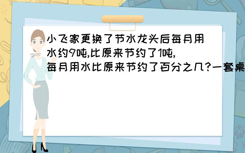 小飞家更换了节水龙头后每月用水约9吨,比原来节约了1吨,每月用水比原来节约了百分之几?一套桌椅的价钱是48元,椅子的价钱是课桌的5分之3,课桌是多少元?椅子是多少元?（先写等量关系式,