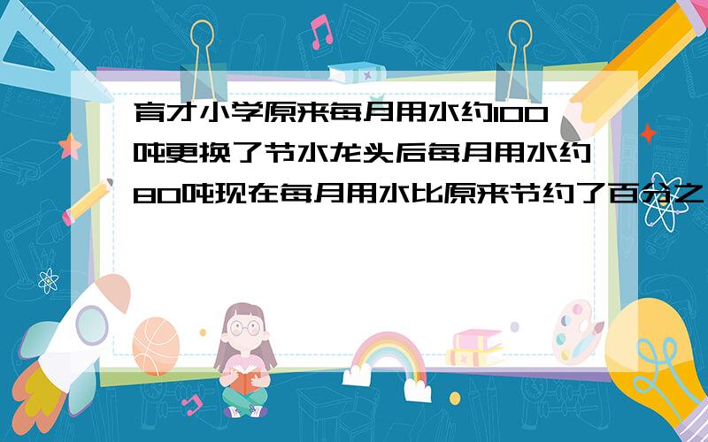 育才小学原来每月用水约100吨更换了节水龙头后每月用水约80吨现在每月用水比原来节约了百分之几?