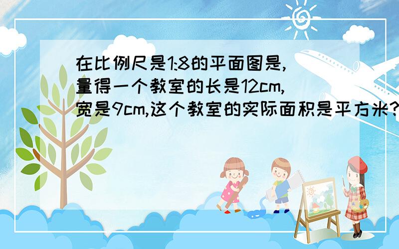 在比例尺是1:8的平面图是,量得一个教室的长是12cm,宽是9cm,这个教室的实际面积是平方米?