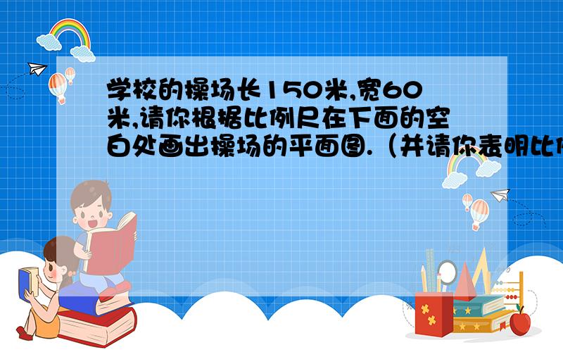 学校的操场长150米,宽60米,请你根据比例尺在下面的空白处画出操场的平面图.（并请你表明比例尺及长宽的厘米数）（1：3000）