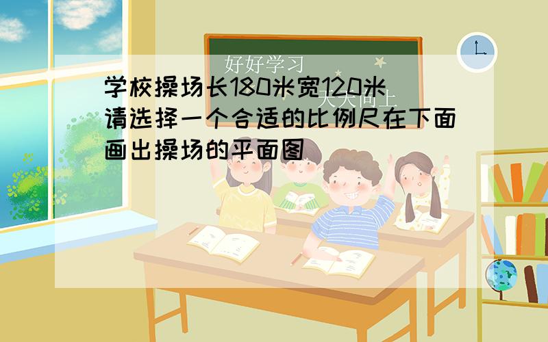 学校操场长180米宽120米请选择一个合适的比例尺在下面画出操场的平面图