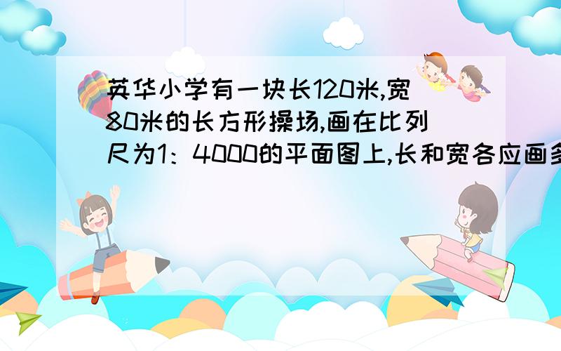 英华小学有一块长120米,宽80米的长方形操场,画在比列尺为1：4000的平面图上,长和宽各应画多少厘米?