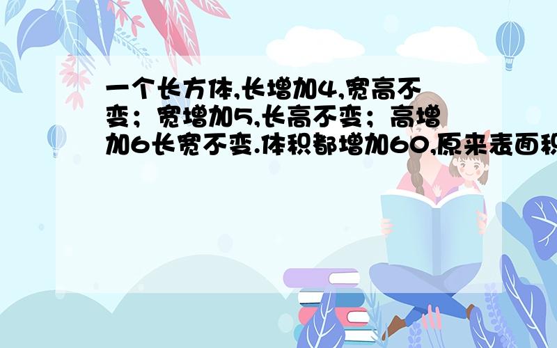 一个长方体,长增加4,宽高不变；宽增加5,长高不变；高增加6长宽不变.体积都增加60,原来表面积是多少一个长方体,如果长增加4厘米,宽和高不变；或者宽增加5厘米,长和高不变；或者高增加6厘