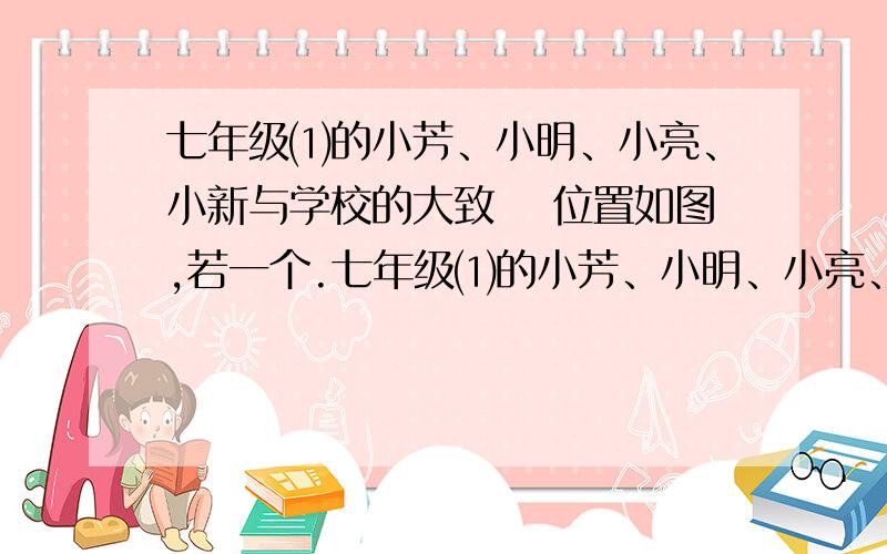 七年级⑴的小芳、小明、小亮、小新与学校的大致 　位置如图,若一个.七年级⑴的小芳、小明、小亮、小新与学校的大致　位置如图,若一个小正方形的边长表示0.5km,　试用不同的方法表示小