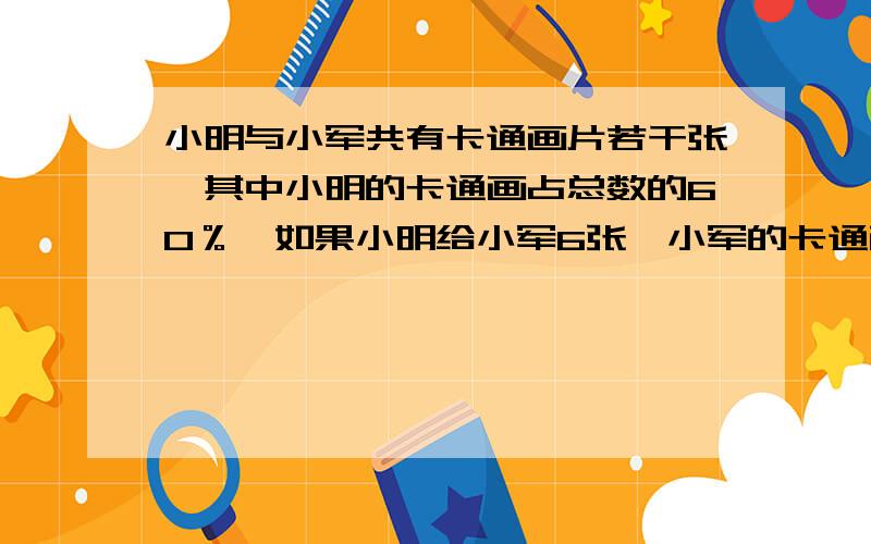 小明与小军共有卡通画片若干张,其中小明的卡通画占总数的60％,如果小明给小军6张,小军的卡通画占总数的55％,小明原有画片几张?