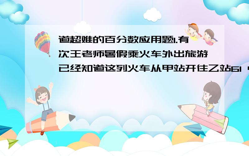 一道超难的百分数应用题1.有一次王老师暑假乘火车外出旅游,已经知道这列火车从甲站开往乙站61 4 小 时行驶500千米,行了全程的62.5%.照这样的速度,还需要再行多少小时到达乙站?