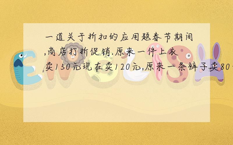 一道关于折扣的应用题春节期间,商店打折促销.原来一件上衣卖150元现在卖120元,原来一条裤子卖80元现在卖60元,求现在上衣和裤子各打几折出售?