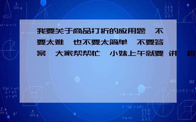 我要关于商品打折的应用题,不要太难,也不要太简单,不要答案,大家帮帮忙,小妹上午就要 讲、将不胜感激,谢谢!速速!最少10道哦~~~~