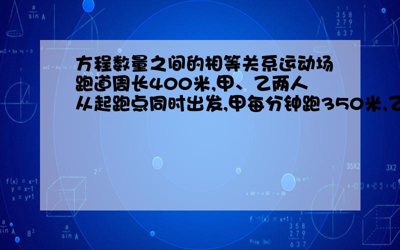 方程数量之间的相等关系运动场跑道周长400米,甲、乙两人从起跑点同时出发,甲每分钟跑350米,乙每分钟跑300米运动场跑道周长400米,甲、乙两人从起跑点同时出发,甲每分钟跑350米,乙每分钟跑3