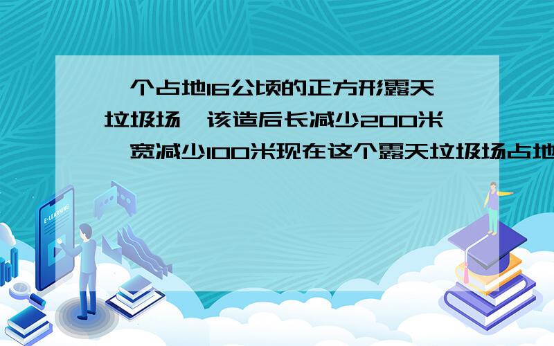 一个占地16公顷的正方形露天垃圾场,该造后长减少200米,宽减少100米现在这个露天垃圾场占地多少公顷